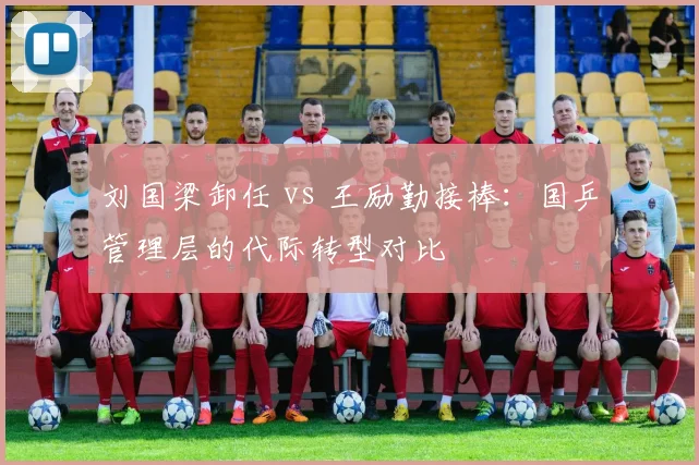 刘国梁卸任 vs 王励勤接棒：国乒管理层的代际转型对比