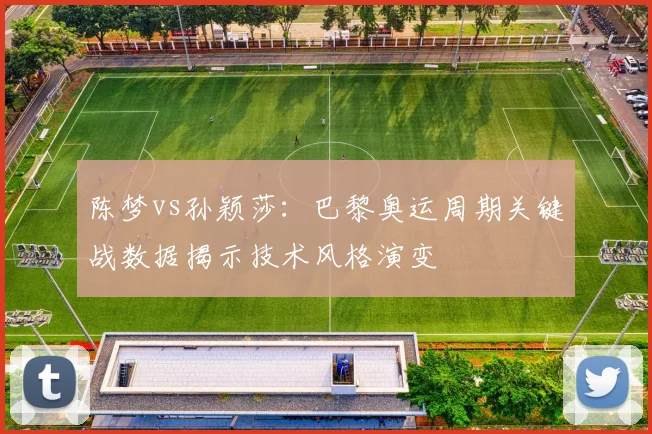 陈梦vs孙颖莎：巴黎奥运周期关键战数据揭示技术风格演变