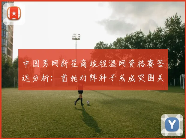 中国男网新星商竣程温网资格赛签运分析：首轮对阵种子或成突围关键